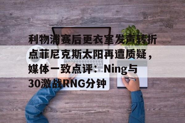 九游体育APP-关于利物浦赛后更衣室发声转折点菲尼克斯太阳再遭质疑，媒体一致点评：Ning与30激战RNG分钟的信息