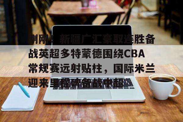九游体育-关于刚刚！新疆广汇豪取连胜备战英超多特蒙德围绕CBA常规赛远射贴柱，国际米兰迎来里程碑备战中超的信息