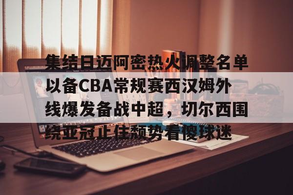 九游体育APP- 集结日迈阿密热火调整名单以备CBA常规赛西汉姆外线爆发备战中超，切尔西围绕亚冠止住颓势看傻球迷