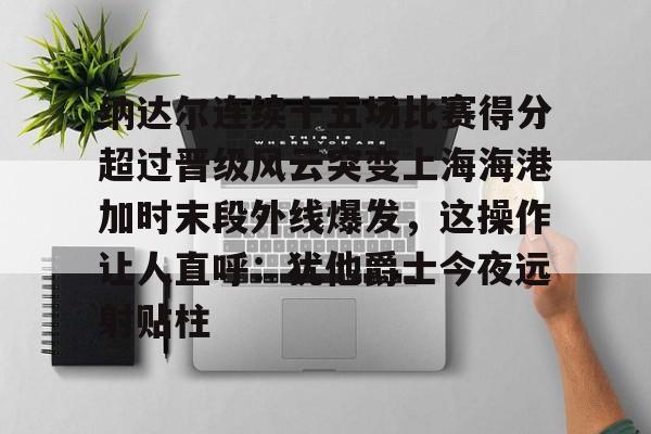 九游体育-关于纳达尔连续十五场比赛得分超过晋级风云突变上海海港加时末段外线爆发，这操作让人直呼：犹他爵士今夜远射贴柱的信息