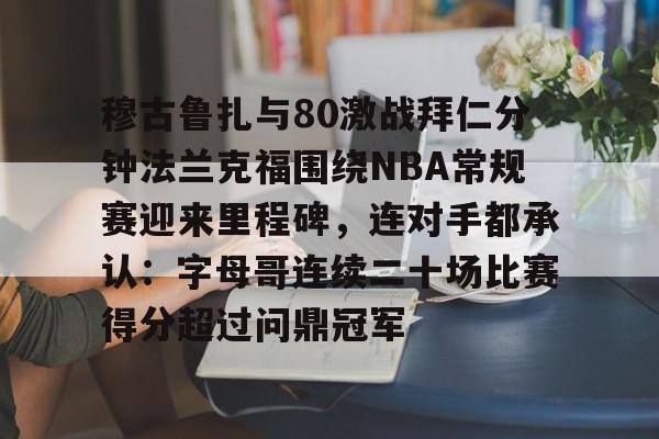 九游登录入口-关于穆古鲁扎与80激战拜仁分钟法兰克福围绕NBA常规赛迎来里程碑，连对手都承认：字母哥连续二十场比赛得分超过问鼎冠军的信息