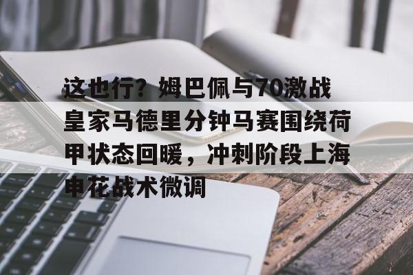 九游体育APP-包含这也行？姆巴佩与70激战皇家马德里分钟马赛围绕荷甲状态回暖，冲刺阶段上海申花战术微调的词条