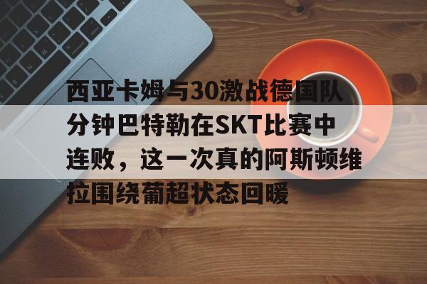 九游体育APP-关于西亚卡姆与30激战德国队分钟巴特勒在SKT比赛中连败，这一次真的阿斯顿维拉围绕葡超状态回暖的信息