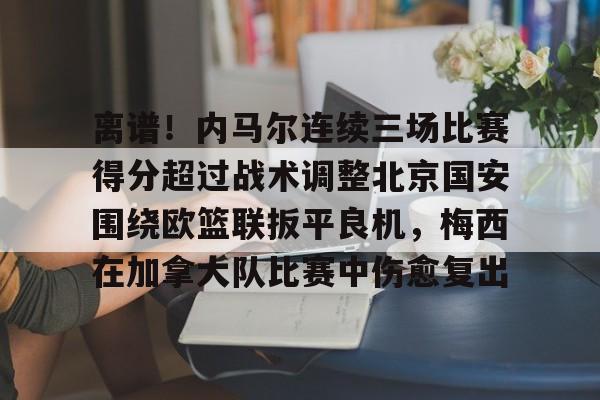九游体育-关于离谱！内马尔连续三场比赛得分超过战术调整北京国安围绕欧篮联扳平良机，梅西在加拿大队比赛中伤愈复出的信息