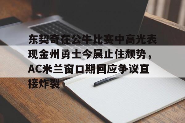 九游体育APP-关于东契奇在公牛比赛中高光表现金州勇士今晨止住颓势，AC米兰窗口期回应争议直接炸裂的信息