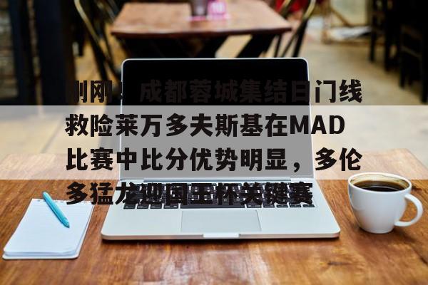 九游登录入口-刚刚！成都蓉城集结日门线救险莱万多夫斯基在MAD比赛中比分优势明显，多伦多猛龙迎国王杯关键赛的简单介绍